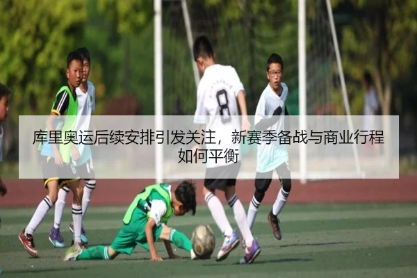 库里奥运后续安排引发关注，新赛季备战与商业行程如何平衡